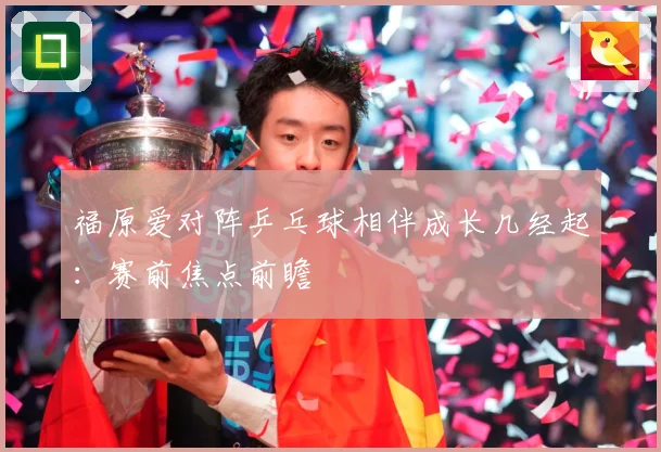 福原爱对阵乒乓球相伴成长几经起：赛前焦点前瞻