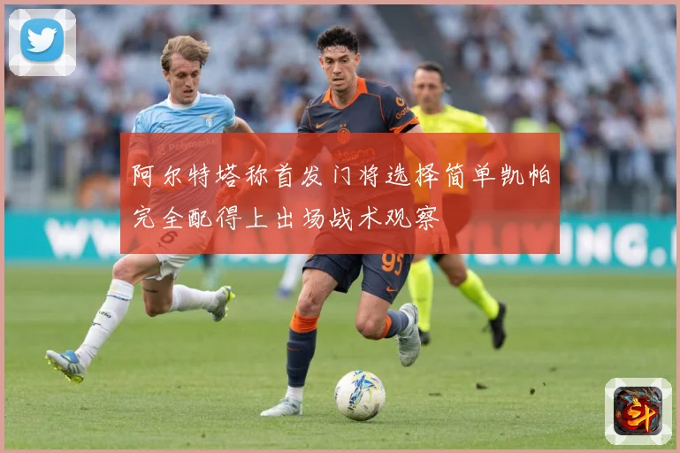 阿尔特塔称首发门将选择简单凯帕完全配得上出场战术观察