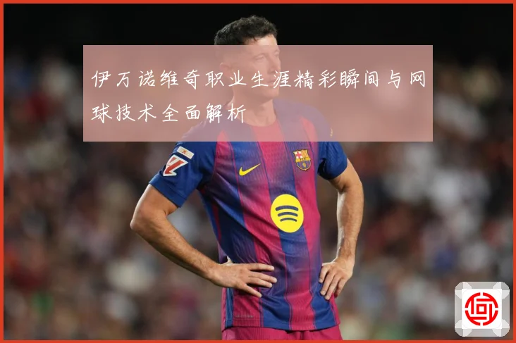伊万诺维奇职业生涯精彩瞬间与网球技术全面解析