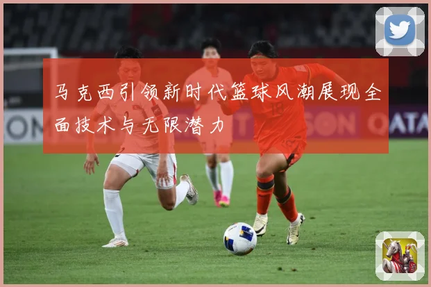马克西引领新时代篮球风潮展现全面技术与无限潜力