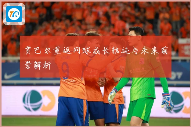 贾巴尔重返网球成长轨迹与未来前景解析