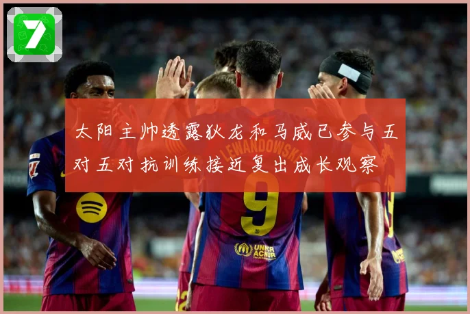 太阳主帅透露狄龙和马威已参与五对五对抗训练接近复出成长观察