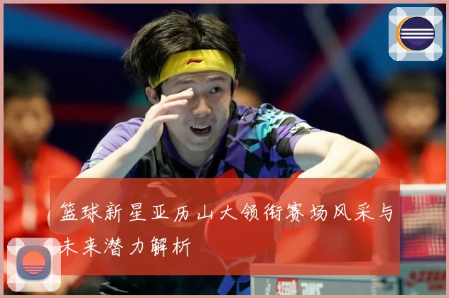 篮球新星亚历山大领衔赛场风采与未来潜力解析