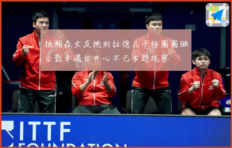 杨瀚森女友抱利拉德儿子转圈圈晒合影幸遇你开心不已专题观察