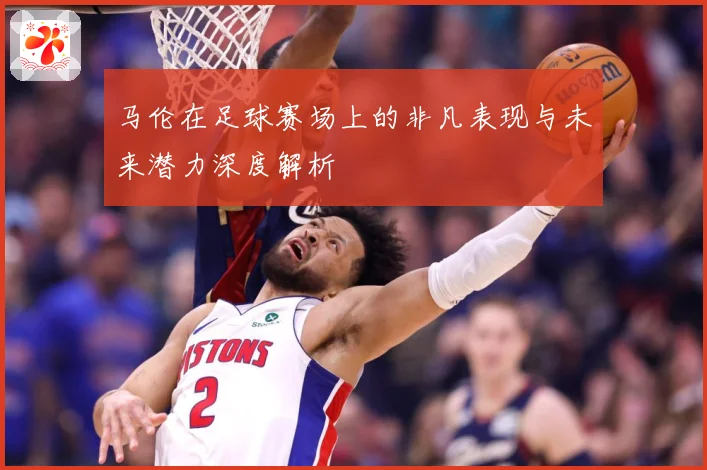 马伦在足球赛场上的非凡表现与未来潜力深度解析