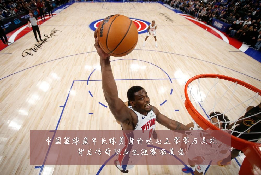 中国篮球最年长球员身价达七五零零万美元背后传奇职业生涯赛场复盘