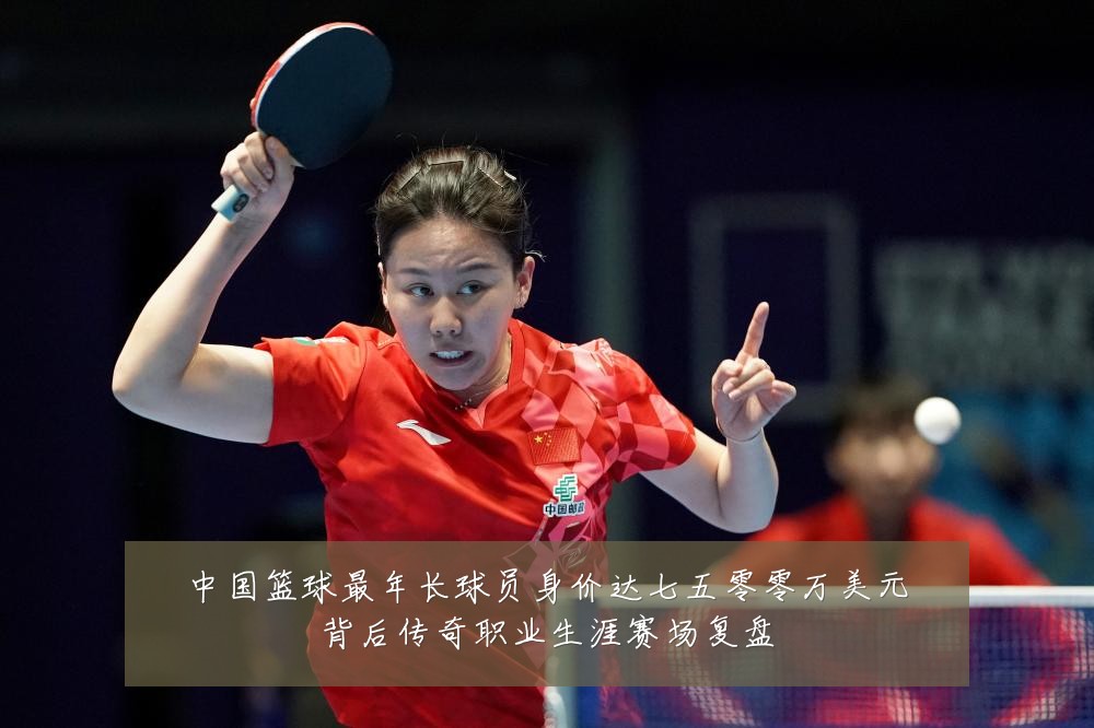 中国篮球最年长球员身价达七五零零万美元背后传奇职业生涯赛场复盘